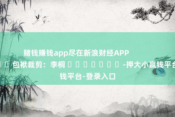 赌钱赚钱app尽在新浪财经APP 包袱裁剪:李桐 -押大小赢钱平台-登录入口