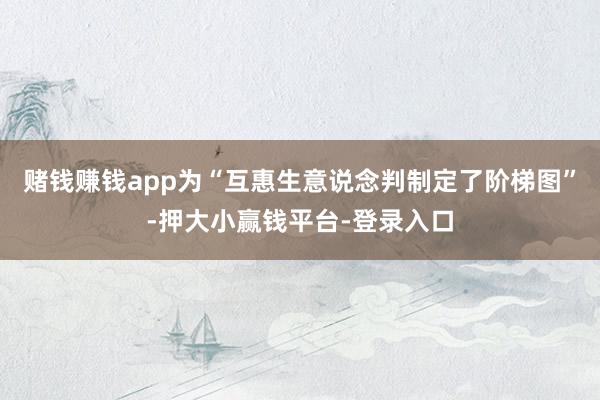 赌钱赚钱app为“互惠生意说念判制定了阶梯图”-押大小赢钱平台-登录入口