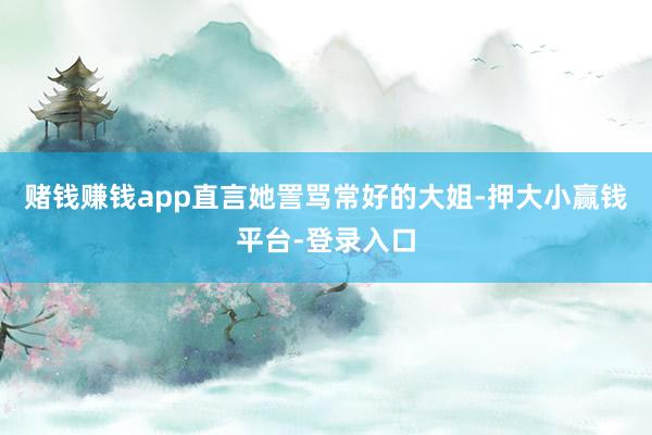 赌钱赚钱app直言她詈骂常好的大姐-押大小赢钱平台-登录入口
