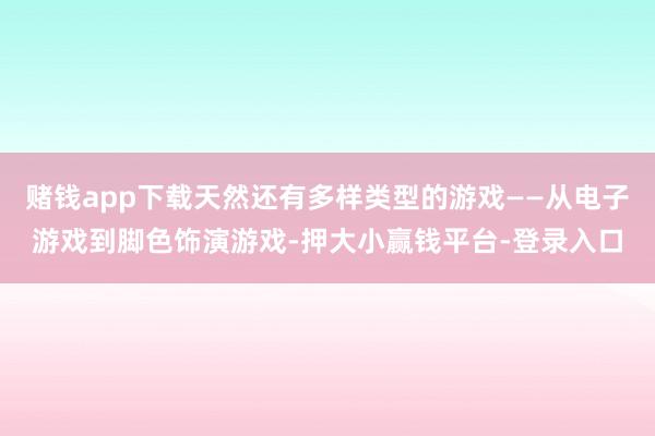 赌钱app下载天然还有多样类型的游戏——从电子游戏到脚色饰演游戏-押大小赢钱平台-登录入口