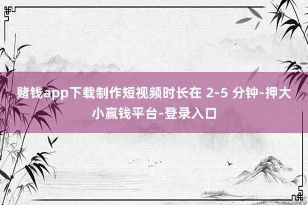 赌钱app下载制作短视频时长在 2-5 分钟-押大小赢钱平台-登录入口