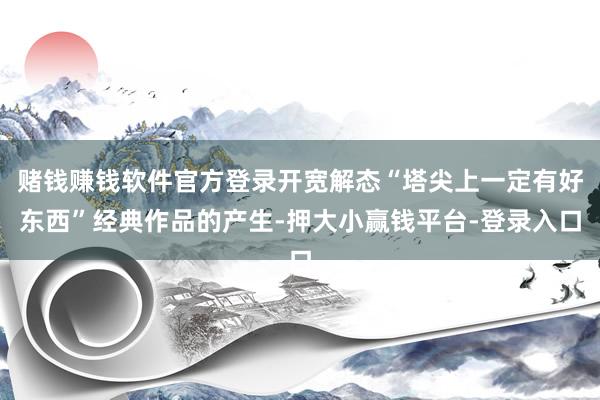 赌钱赚钱软件官方登录开宽解态“塔尖上一定有好东西”经典作品的产生-押大小赢钱平台-登录入口