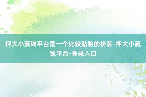 押大小赢钱平台是一个比较贴脸的扮装-押大小赢钱平台-登录入口
