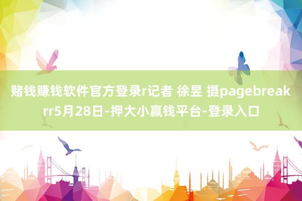 赌钱赚钱软件官方登录r记者 徐昱 摄pagebreakrr5月28日-押大小赢钱平台-登录入口