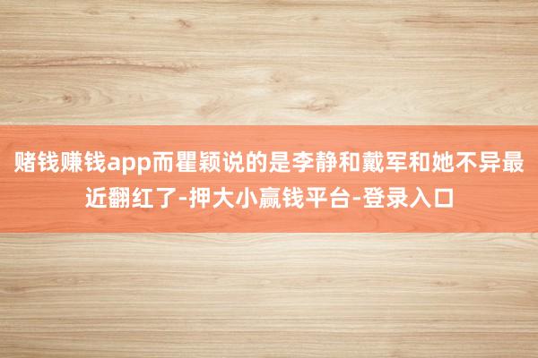 赌钱赚钱app而瞿颖说的是李静和戴军和她不异最近翻红了-押大小赢钱平台-登录入口