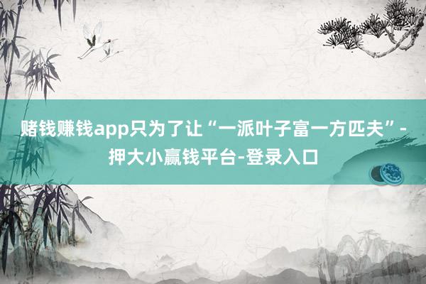 赌钱赚钱app只为了让“一派叶子富一方匹夫”-押大小赢钱平台-登录入口