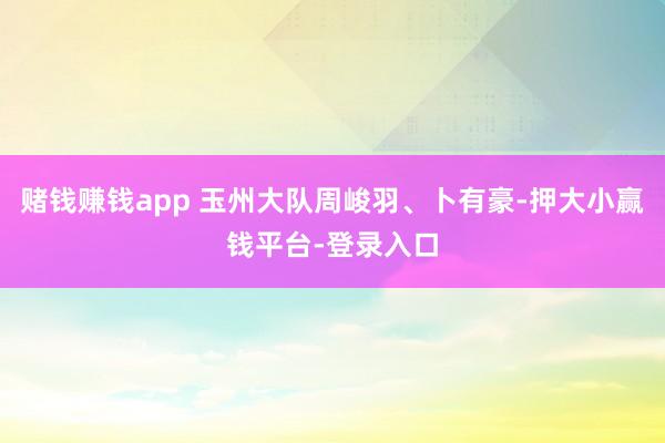 赌钱赚钱app 玉州大队周峻羽、卜有豪-押大小赢钱平台-登录入口