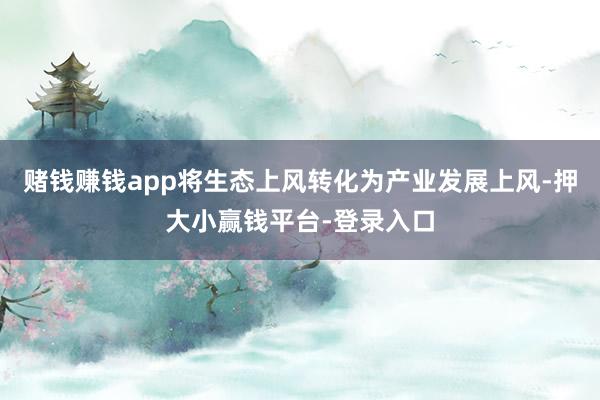 赌钱赚钱app将生态上风转化为产业发展上风-押大小赢钱平台-登录入口