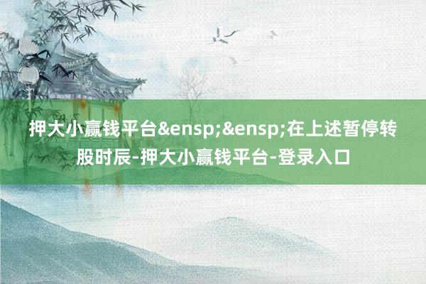 押大小赢钱平台&ensp;&ensp;在上述暂停转股时辰-押大小赢钱平台-登录入口