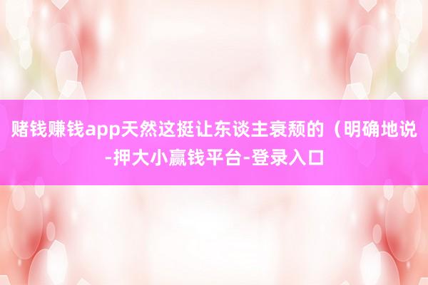 赌钱赚钱app天然这挺让东谈主衰颓的（明确地说-押大小赢钱平台-登录入口