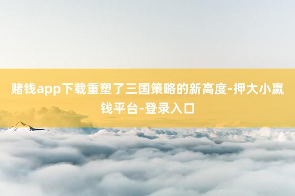 赌钱app下载重塑了三国策略的新高度-押大小赢钱平台-登录入口