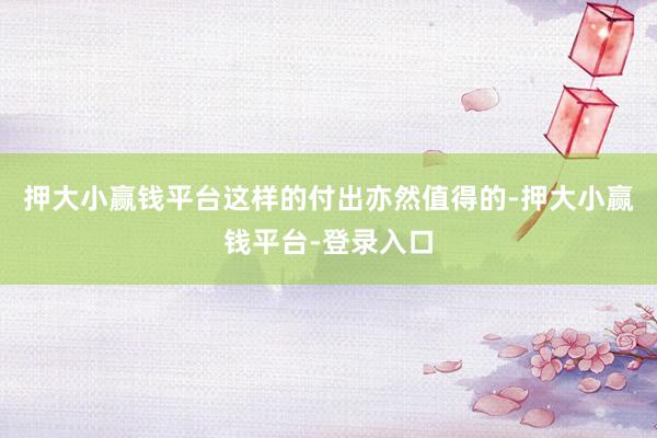 押大小赢钱平台这样的付出亦然值得的-押大小赢钱平台-登录入口