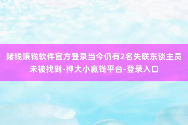 赌钱赚钱软件官方登录当今仍有2名失联东谈主员未被找到-押大小赢钱平台-登录入口