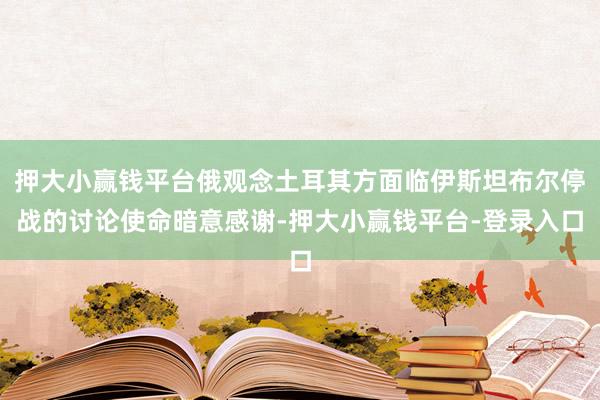 押大小赢钱平台俄观念土耳其方面临伊斯坦布尔停战的讨论使命暗意感谢-押大小赢钱平台-登录入口