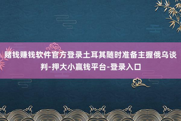 赌钱赚钱软件官方登录土耳其随时准备主握俄乌谈判-押大小赢钱平台-登录入口
