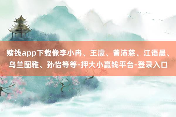 赌钱app下载像李小冉、王濛、曾沛慈、江语晨、乌兰图雅、孙怡等等-押大小赢钱平台-登录入口