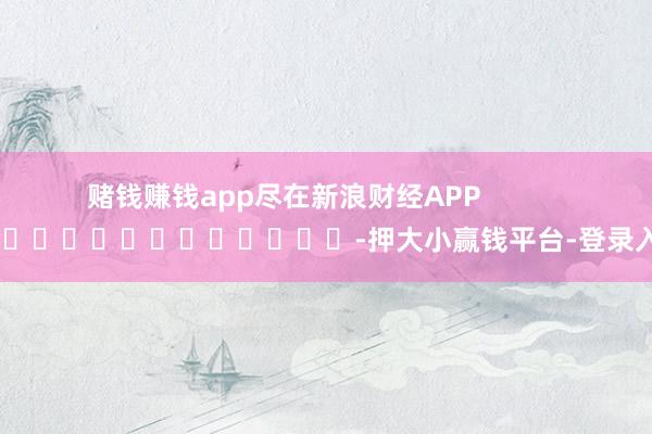 赌钱赚钱app尽在新浪财经APP            													-押大小赢钱平台-登录入口