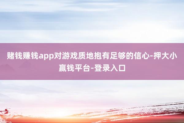 赌钱赚钱app对游戏质地抱有足够的信心-押大小赢钱平台-登录入口