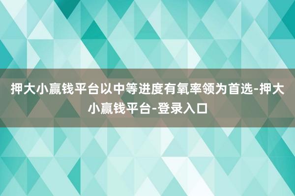 押大小赢钱平台以中等进度有氧率领为首选-押大小赢钱平台-登录入口