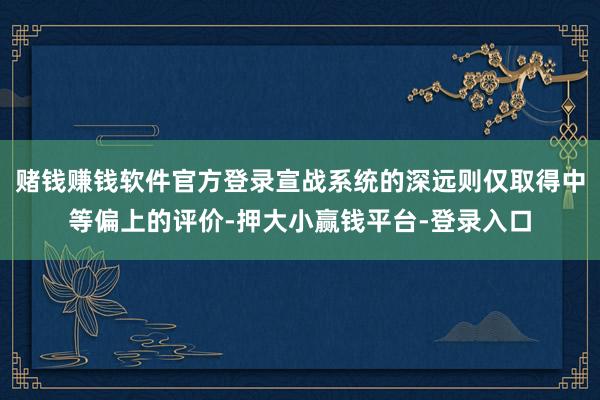 赌钱赚钱软件官方登录宣战系统的深远则仅取得中等偏上的评价-押大小赢钱平台-登录入口