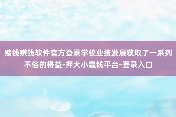 赌钱赚钱软件官方登录学校业绩发展获取了一系列不俗的得益-押大小赢钱平台-登录入口