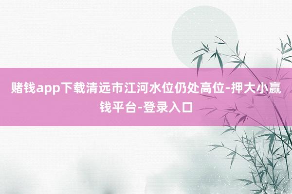 赌钱app下载清远市江河水位仍处高位-押大小赢钱平台-登录入口