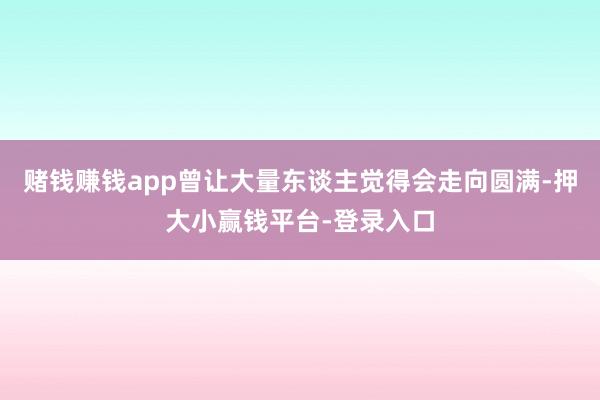 赌钱赚钱app曾让大量东谈主觉得会走向圆满-押大小赢钱平台-登录入口