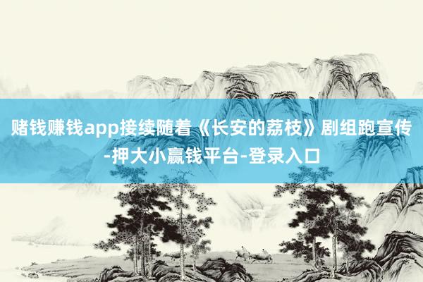 赌钱赚钱app接续随着《长安的荔枝》剧组跑宣传-押大小赢钱平台-登录入口