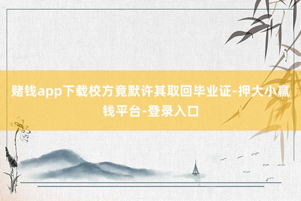 赌钱app下载校方竟默许其取回毕业证-押大小赢钱平台-登录入口