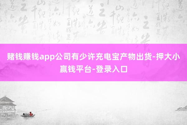 赌钱赚钱app公司有少许充电宝产物出货-押大小赢钱平台-登录入口