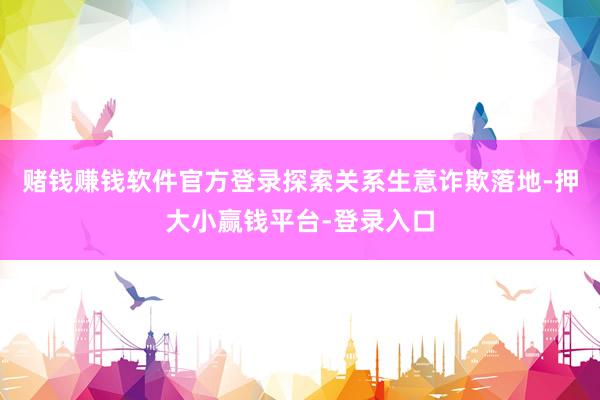 赌钱赚钱软件官方登录探索关系生意诈欺落地-押大小赢钱平台-登录入口