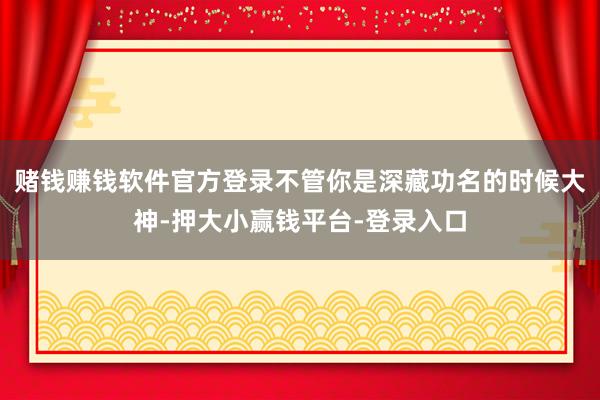 赌钱赚钱软件官方登录不管你是深藏功名的时候大神-押大小赢钱平台-登录入口