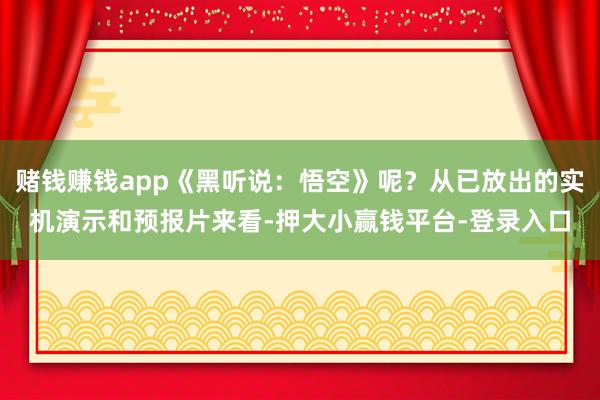 赌钱赚钱app《黑听说：悟空》呢？从已放出的实机演示和预报片来看-押大小赢钱平台-登录入口