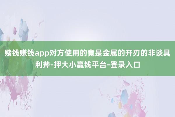赌钱赚钱app对方使用的竟是金属的开刃的非谈具利斧-押大小赢钱平台-登录入口
