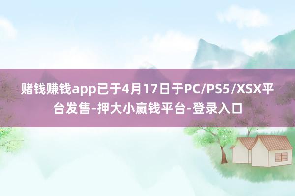 赌钱赚钱app已于4月17日于PC/PS5/XSX平台发售-押大小赢钱平台-登录入口