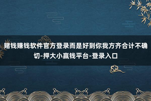 赌钱赚钱软件官方登录而是好到你我方齐合计不确切-押大小赢钱平台-登录入口