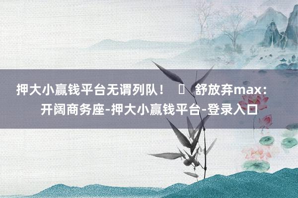 押大小赢钱平台无谓列队！  ✅ 舒放弃max：  开阔商务座-押大小赢钱平台-登录入口