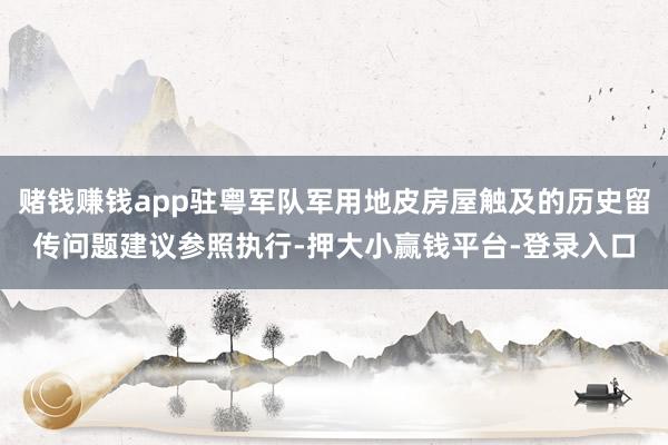 赌钱赚钱app驻粤军队军用地皮房屋触及的历史留传问题建议参照执行-押大小赢钱平台-登录入口