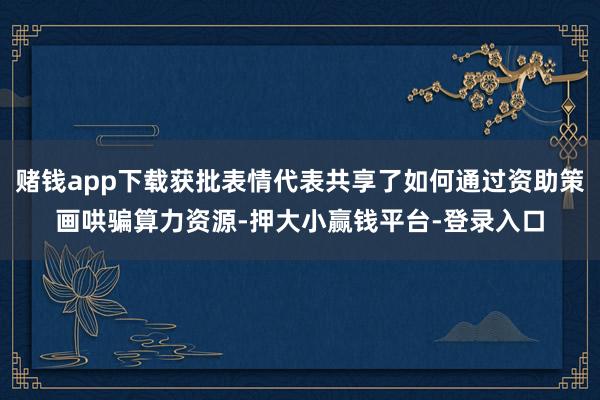 赌钱app下载获批表情代表共享了如何通过资助策画哄骗算力资源-押大小赢钱平台-登录入口