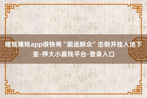 赌钱赚钱app很快将“脱逃群众”击倒并挂入地下室-押大小赢钱平台-登录入口