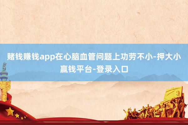 赌钱赚钱app在心脑血管问题上功劳不小-押大小赢钱平台-登录入口