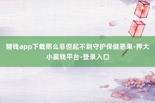 赌钱app下载那么非但起不到守护保健恶果-押大小赢钱平台-登录入口