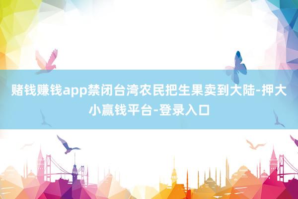 赌钱赚钱app禁闭台湾农民把生果卖到大陆-押大小赢钱平台-登录入口