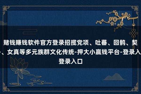 赌钱赚钱软件官方登录招揽党项、吐蕃、回鹘、契丹、女真等多元族群文化传统-押大小赢钱平台-登录入口