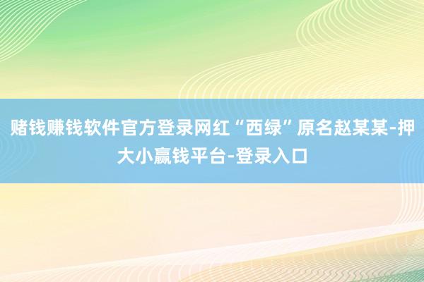 赌钱赚钱软件官方登录网红“西绿”原名赵某某-押大小赢钱平台-登录入口