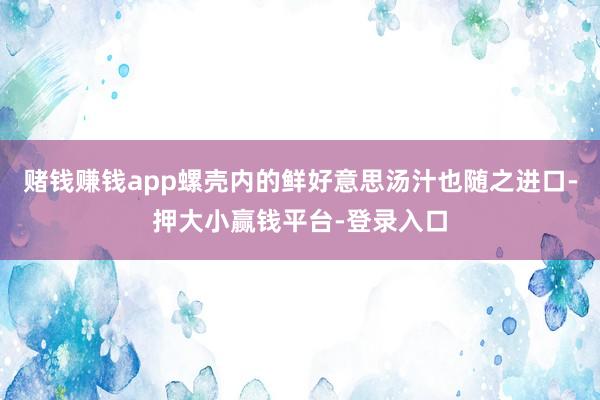 赌钱赚钱app螺壳内的鲜好意思汤汁也随之进口-押大小赢钱平台-登录入口