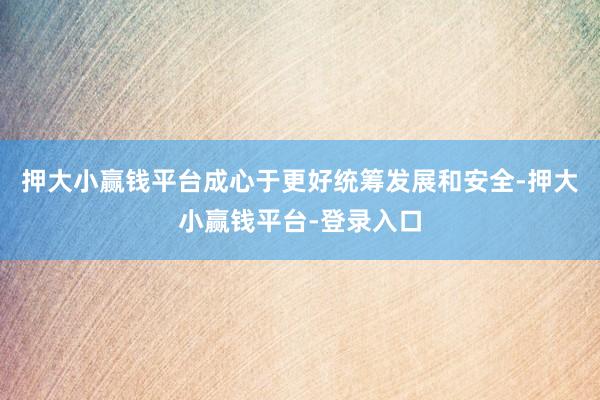 押大小赢钱平台成心于更好统筹发展和安全-押大小赢钱平台-登录入口