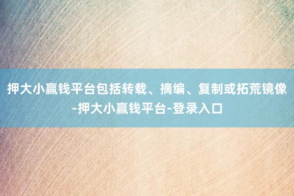 押大小赢钱平台包括转载、摘编、复制或拓荒镜像-押大小赢钱平台-登录入口