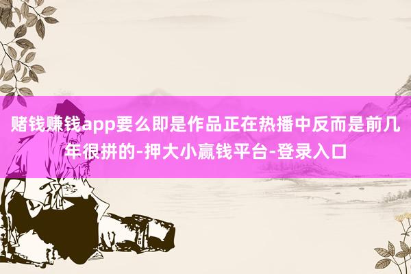 赌钱赚钱app要么即是作品正在热播中反而是前几年很拼的-押大小赢钱平台-登录入口