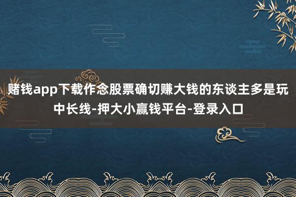 赌钱app下载作念股票确切赚大钱的东谈主多是玩中长线-押大小赢钱平台-登录入口